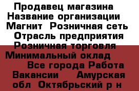 Продавец магазина › Название организации ­ Магнит, Розничная сеть › Отрасль предприятия ­ Розничная торговля › Минимальный оклад ­ 12 000 - Все города Работа » Вакансии   . Амурская обл.,Октябрьский р-н